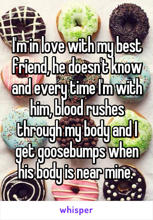 I'm in love with my best friend, he doesn't know and every time I'm with him, blood rushes through my body and I get goosebumps when his body is near mine. 