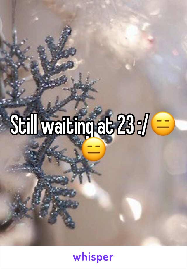 Still waiting at 23 :/😑😑