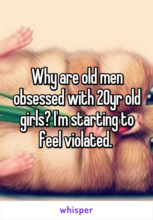 Why are old men obsessed with 20yr old girls? I'm starting to feel violated. 