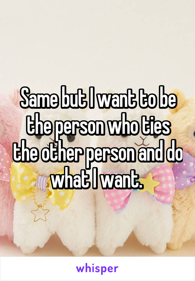 Same but I want to be the person who ties the other person and do what I want. 