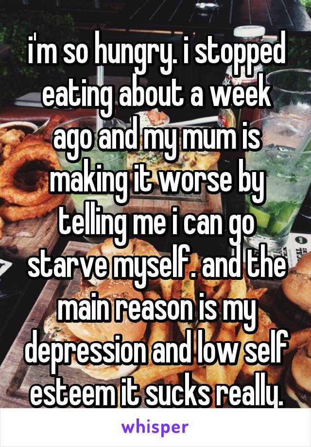 i'm so hungry. i stopped eating about a week ago and my mum is making it worse by telling me i can go starve myself. and the main reason is my depression and low self esteem it sucks really.