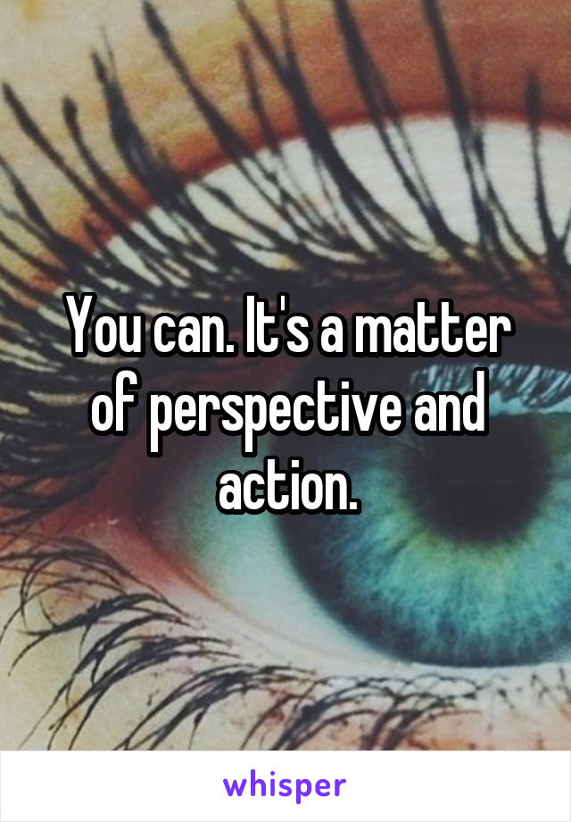 You can. It's a matter of perspective and action.