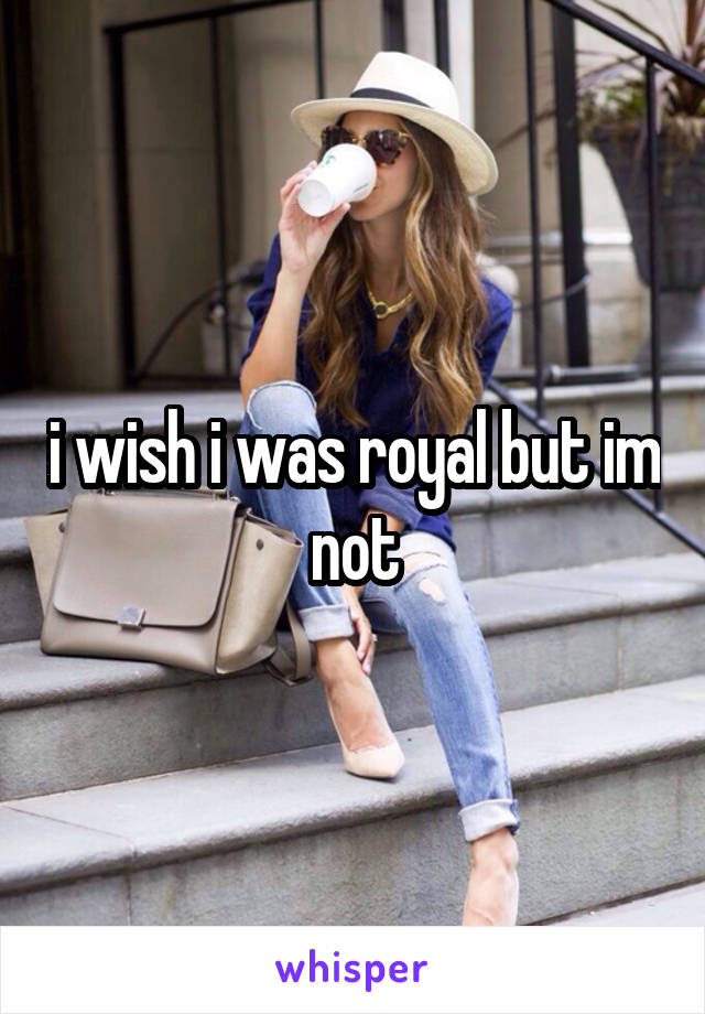 i wish i was royal but im not