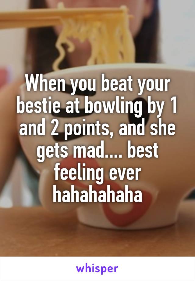 When you beat your bestie at bowling by 1 and 2 points, and she gets mad.... best feeling ever hahahahaha
