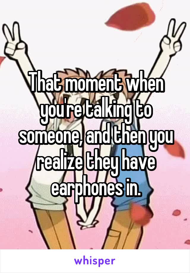 That moment when you're talking to someone, and then you realize they have earphones in.
