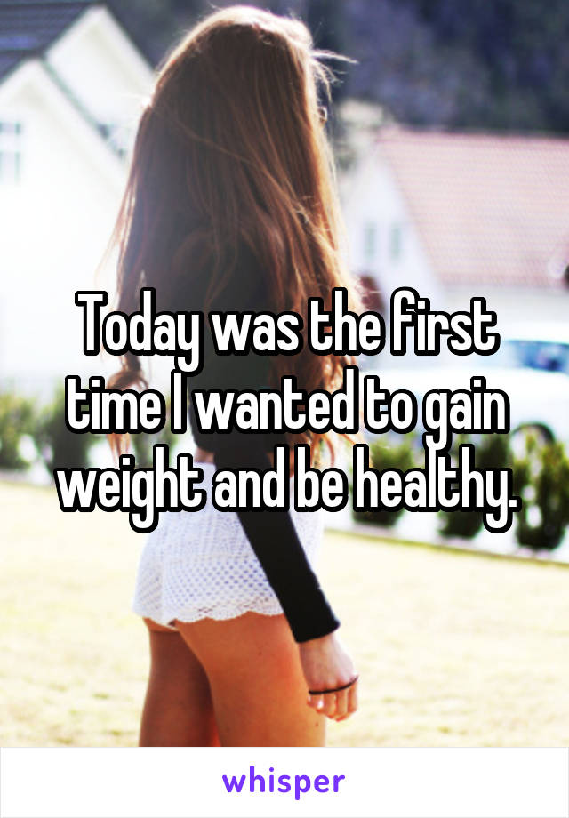 Today was the first time I wanted to gain weight and be healthy.