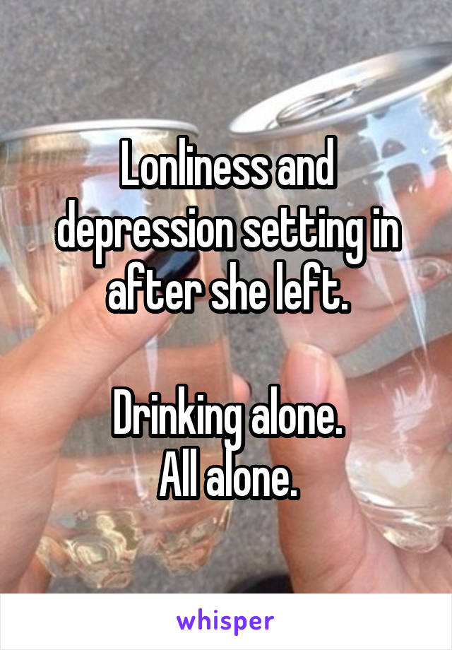 Lonliness and depression setting in after she left.

Drinking alone.
All alone.
