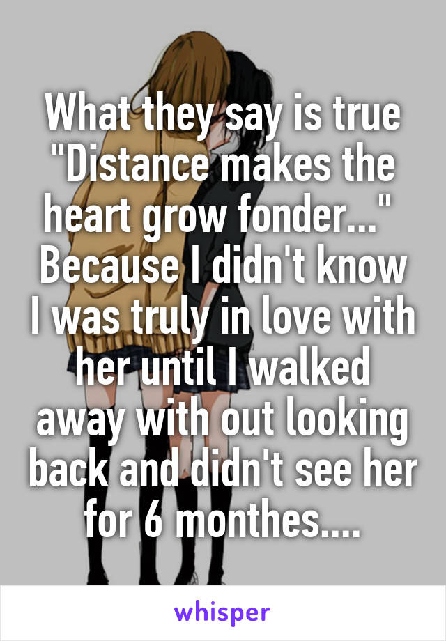 What they say is true "Distance makes the heart grow fonder..." 
Because I didn't know I was truly in love with her until I walked away with out looking back and didn't see her for 6 monthes....