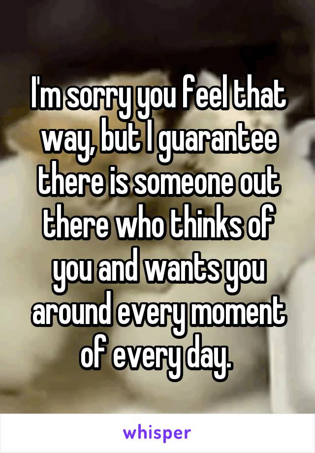 I'm sorry you feel that way, but I guarantee there is someone out there who thinks of you and wants you around every moment of every day. 