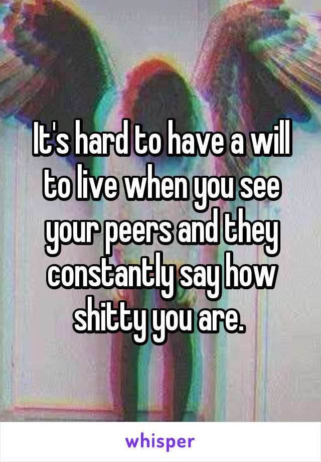 It's hard to have a will to live when you see your peers and they constantly say how shitty you are. 