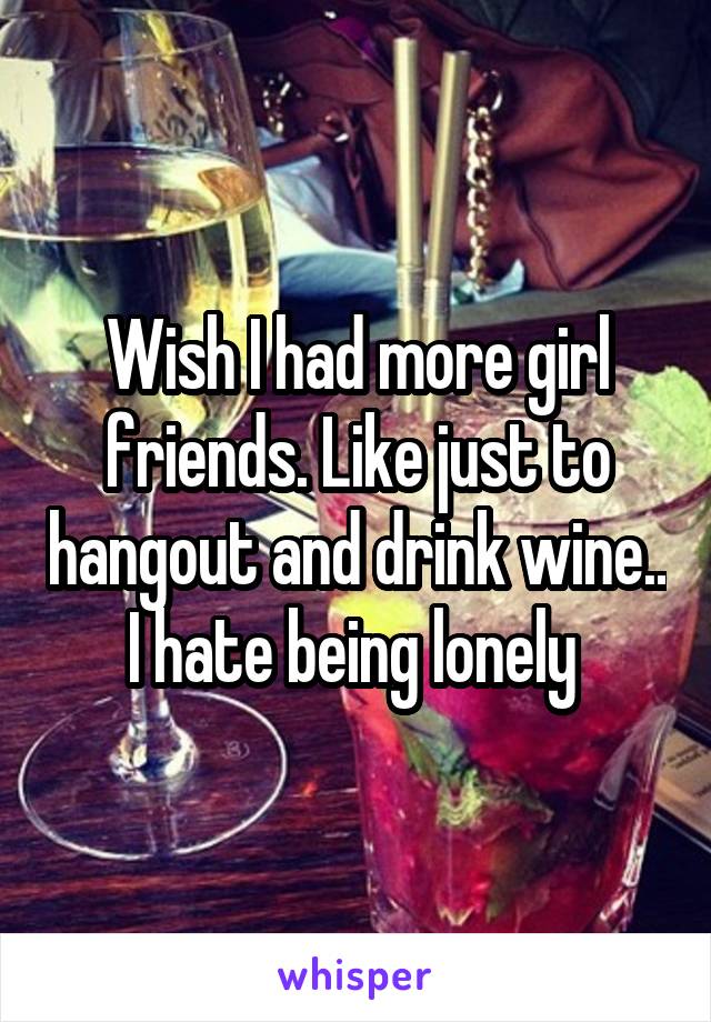 Wish I had more girl friends. Like just to hangout and drink wine.. I hate being lonely 