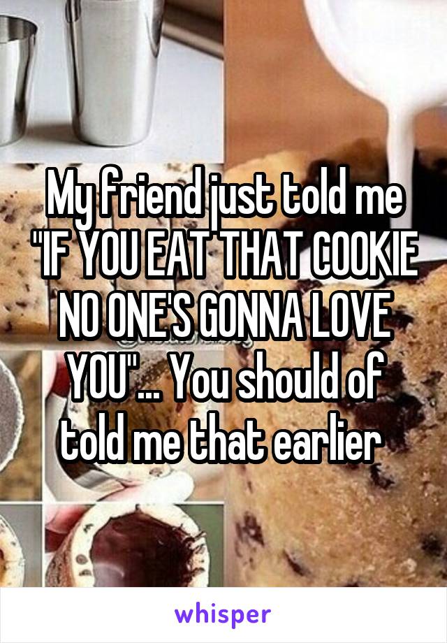 My friend just told me "IF YOU EAT THAT COOKIE NO ONE'S GONNA LOVE YOU"... You should of told me that earlier 