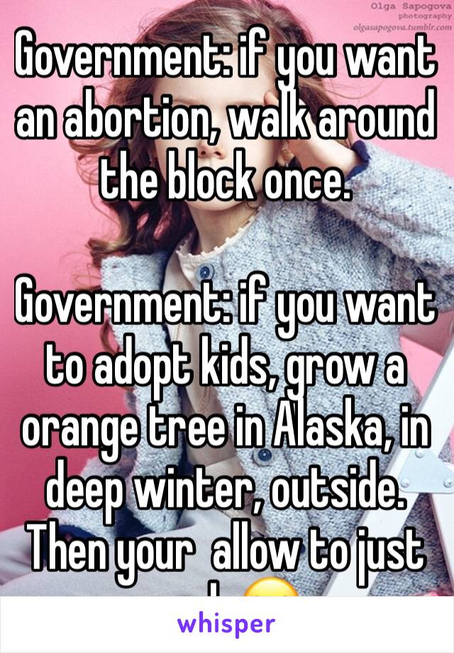 Government: if you want an abortion, walk around the block once. 

Government: if you want to adopt kids, grow a orange tree in Alaska, in deep winter, outside. Then your  allow to just apply😂