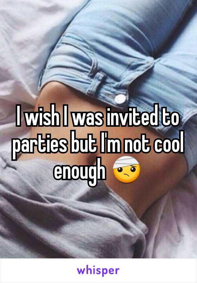 I wish I was invited to parties but I'm not cool enough ðŸ¤•