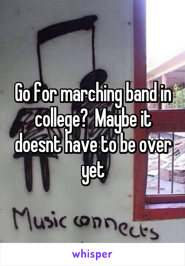 Go for marching band in college?  Maybe it doesnt have to be over yet