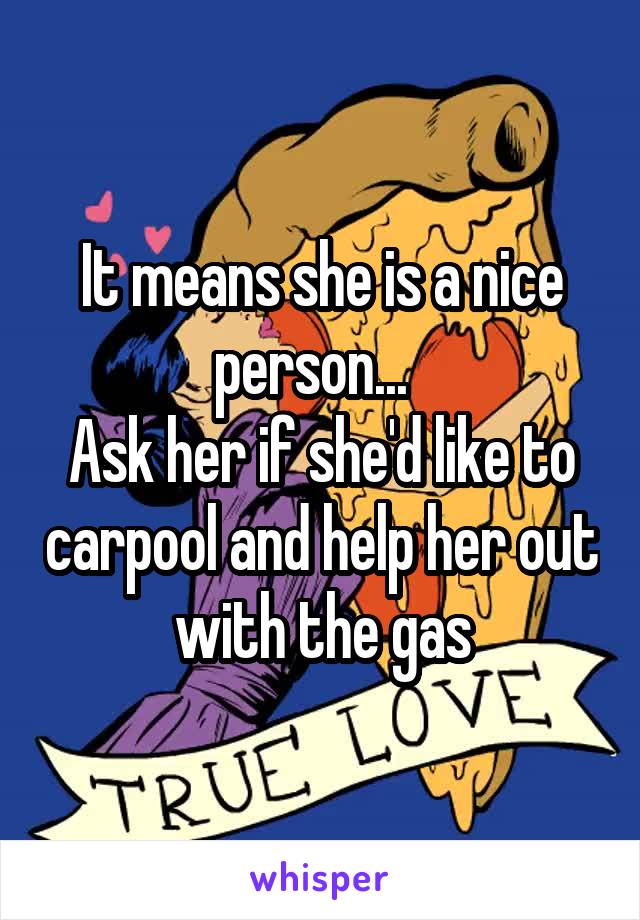 It means she is a nice person...  
Ask her if she'd like to carpool and help her out with the gas