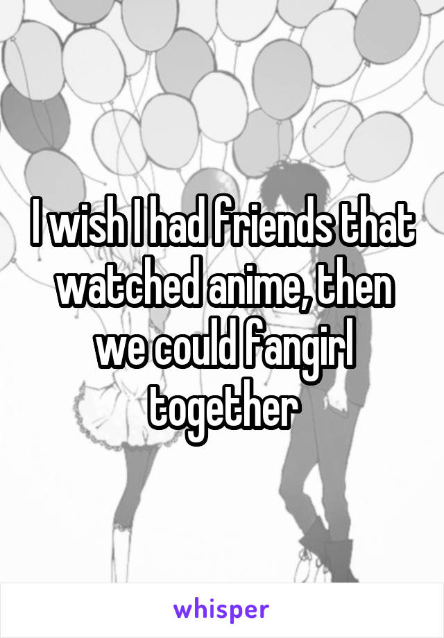I wish I had friends that watched anime, then we could fangirl together