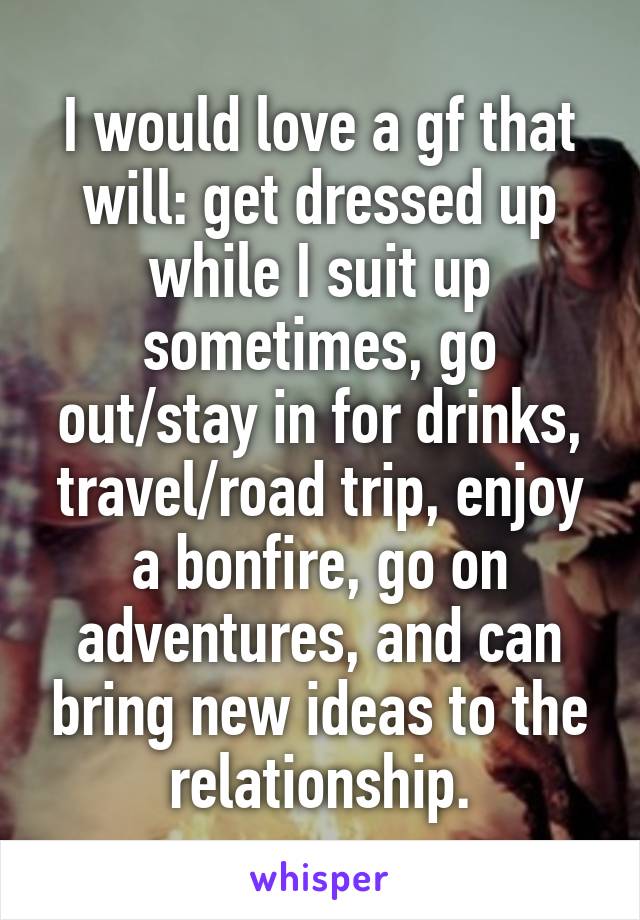 I would love a gf that will: get dressed up while I suit up sometimes, go out/stay in for drinks, travel/road trip, enjoy a bonfire, go on adventures, and can bring new ideas to the relationship.