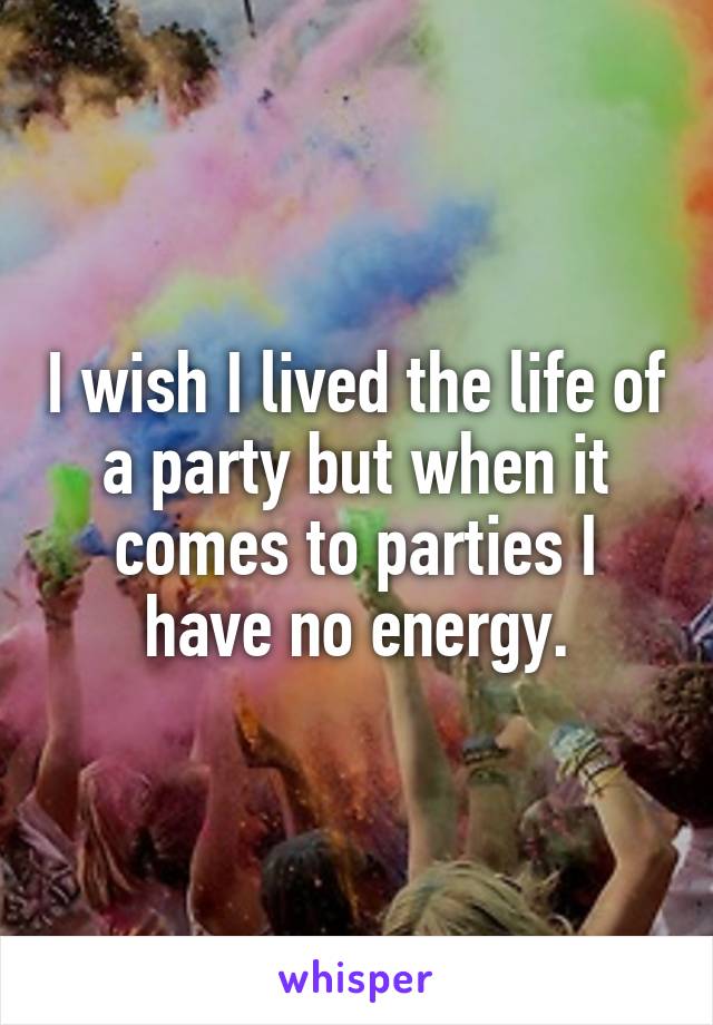 I wish I lived the life of a party but when it comes to parties I have no energy.