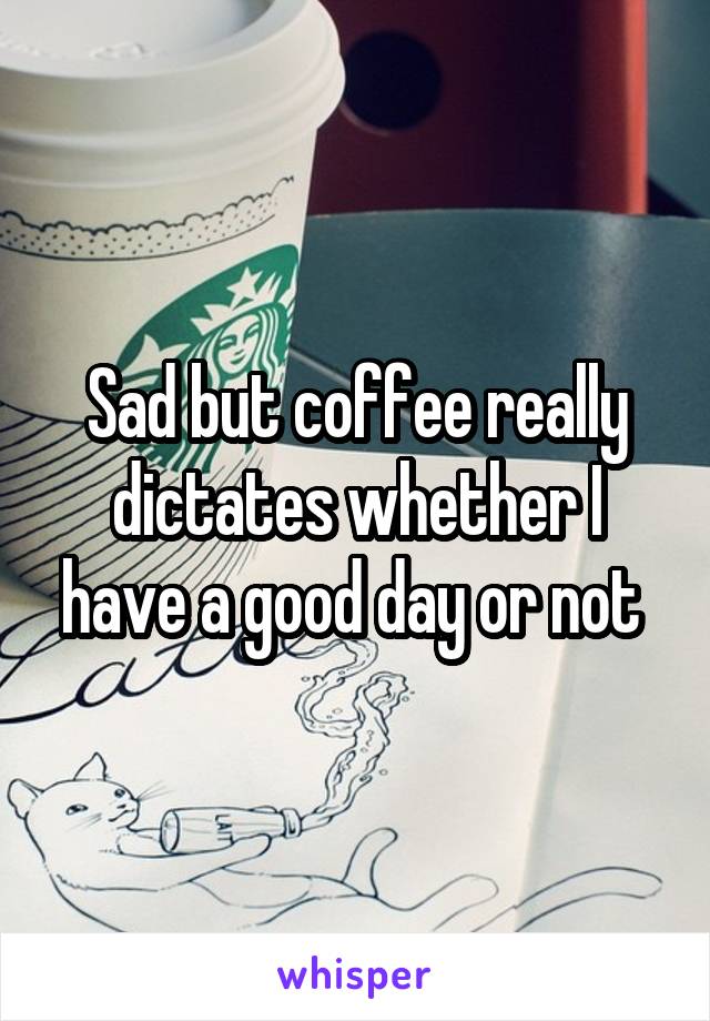 Sad but coffee really dictates whether I have a good day or not 
