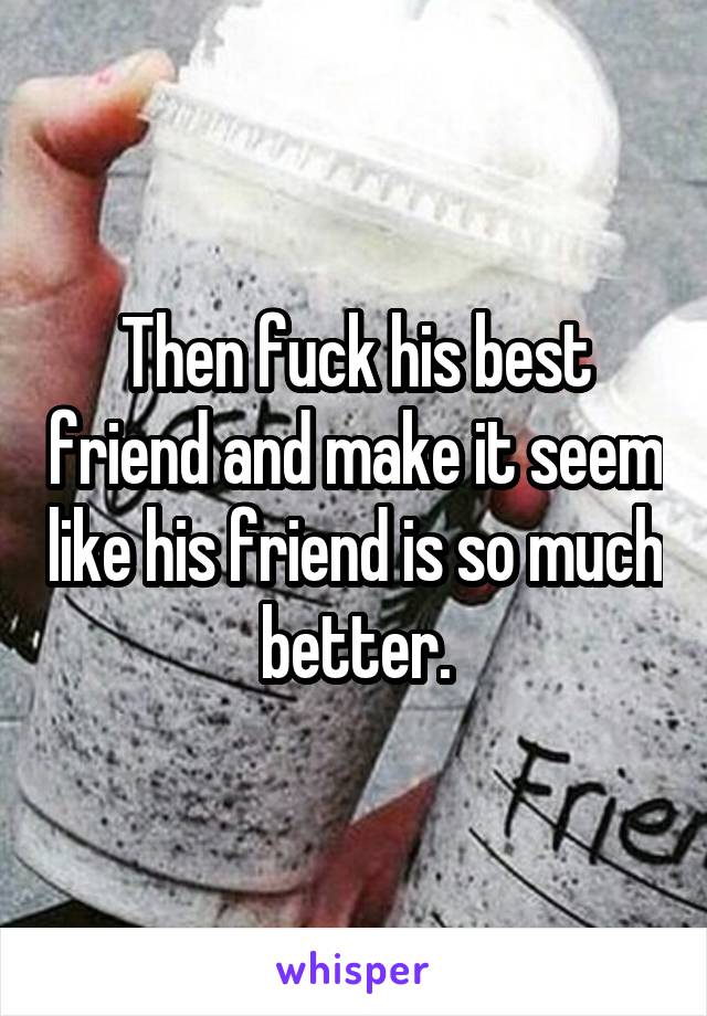 Then fuck his best friend and make it seem like his friend is so much better.