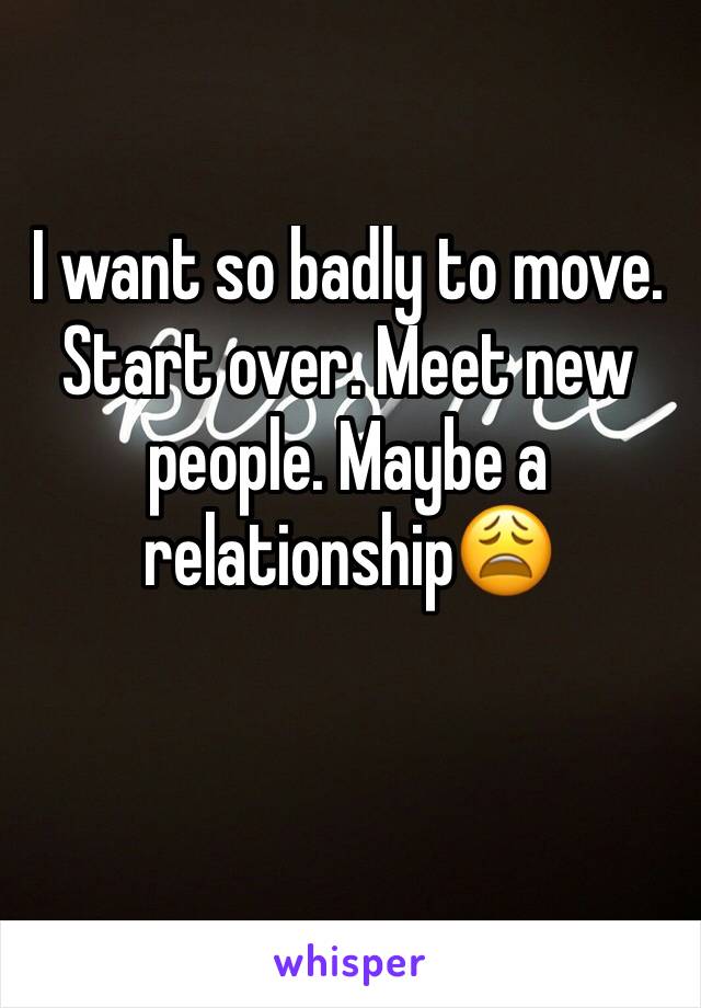 I want so badly to move. Start over. Meet new people. Maybe a relationship😩