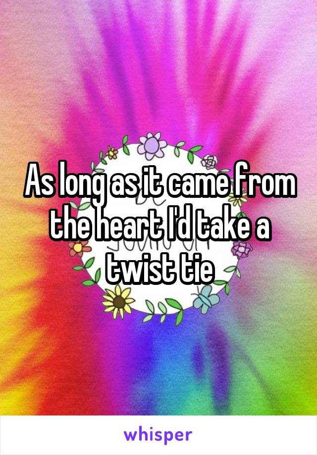 As long as it came from the heart I'd take a twist tie