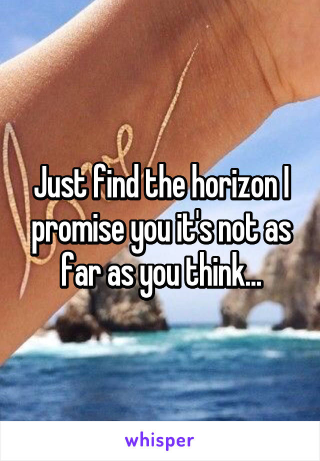 Just find the horizon I promise you it's not as far as you think...