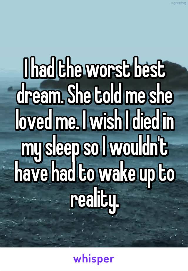 I had the worst best dream. She told me she loved me. I wish I died in my sleep so I wouldn't have had to wake up to reality.