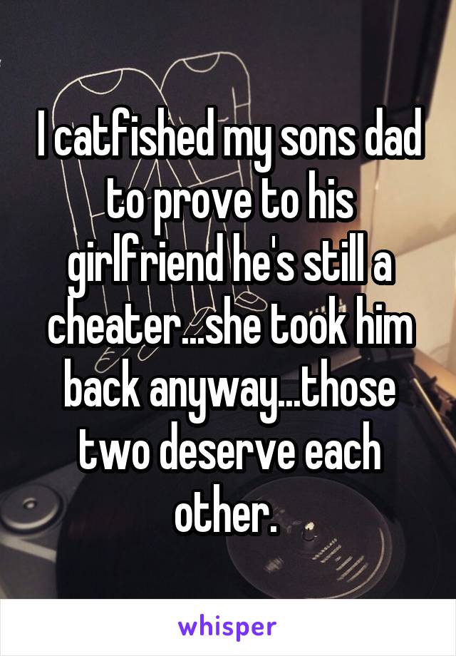 I catfished my sons dad to prove to his girlfriend he's still a cheater...she took him back anyway...those two deserve each other. 