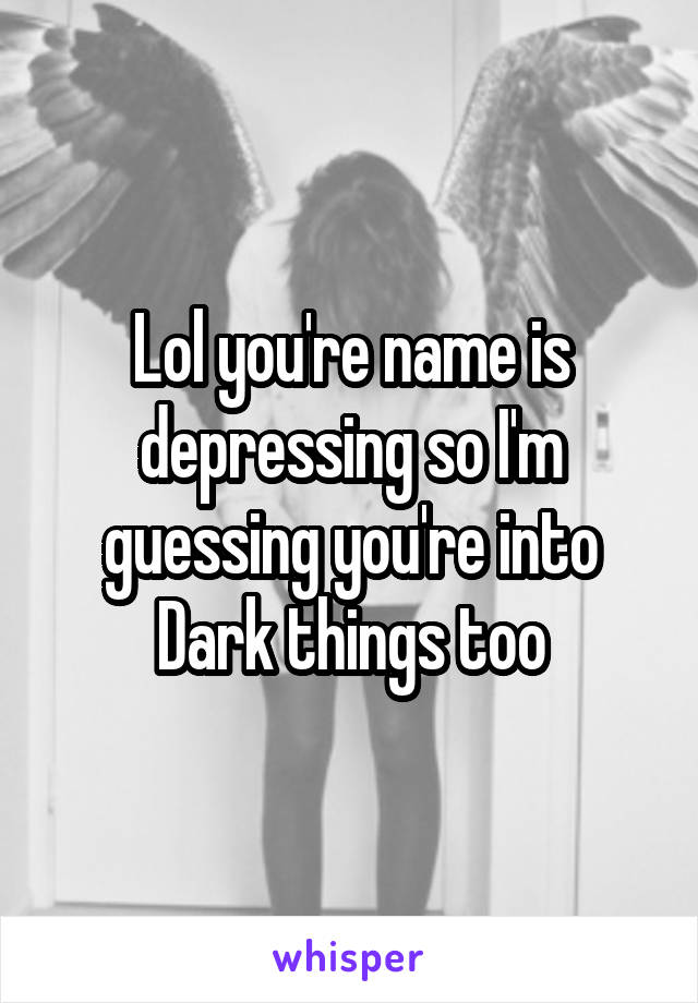 Lol you're name is depressing so I'm guessing you're into Dark things too