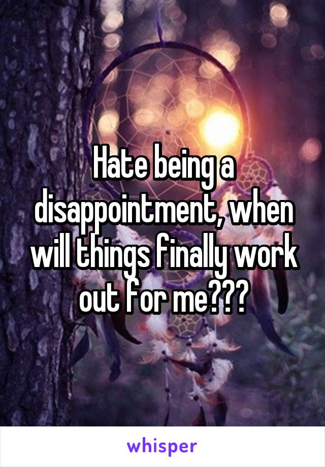 Hate being a disappointment, when will things finally work out for me???