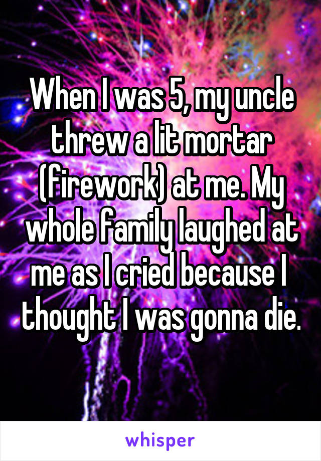 When I was 5, my uncle threw a lit mortar (firework) at me. My whole family laughed at me as I cried because I  thought I was gonna die. 