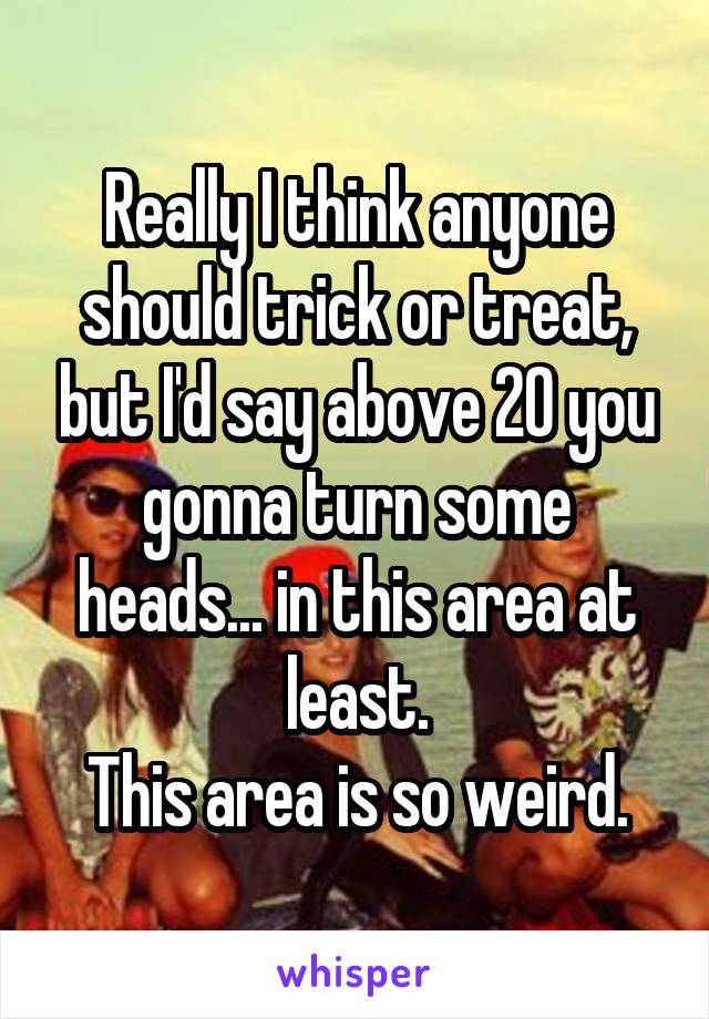 Really I think anyone should trick or treat, but I'd say above 20 you gonna turn some heads... in this area at least.
This area is so weird.