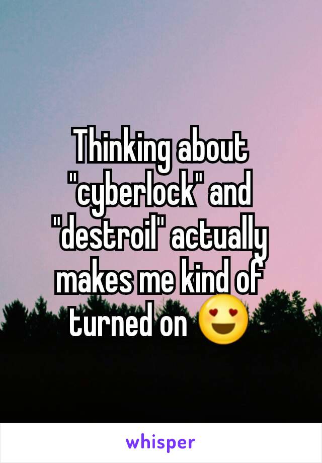 Thinking about "cyberlock" and "destroil" actually makes me kind of turned on ðŸ˜�
