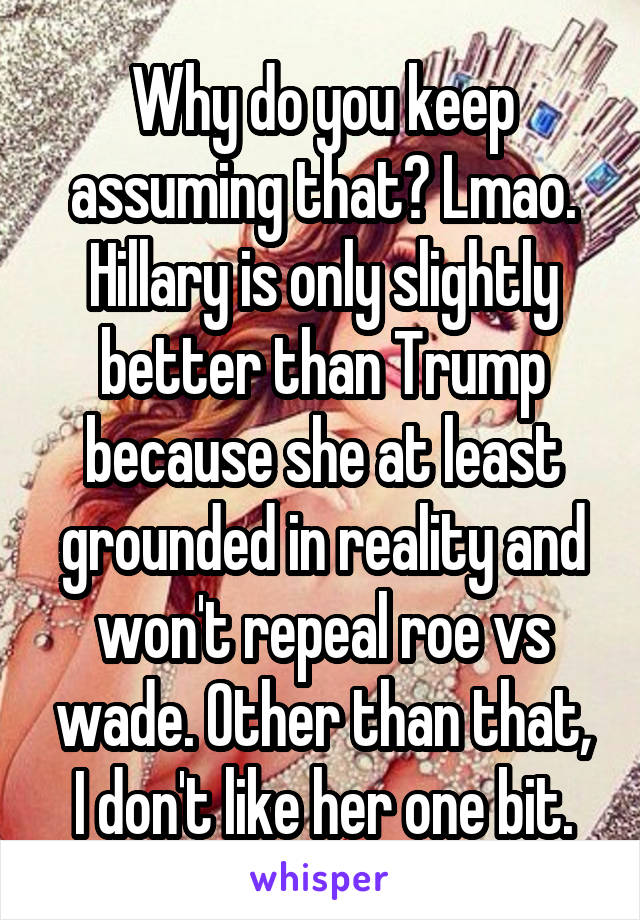 Why do you keep assuming that? Lmao. Hillary is only slightly better than Trump because she at least grounded in reality and won't repeal roe vs wade. Other than that, I don't like her one bit.