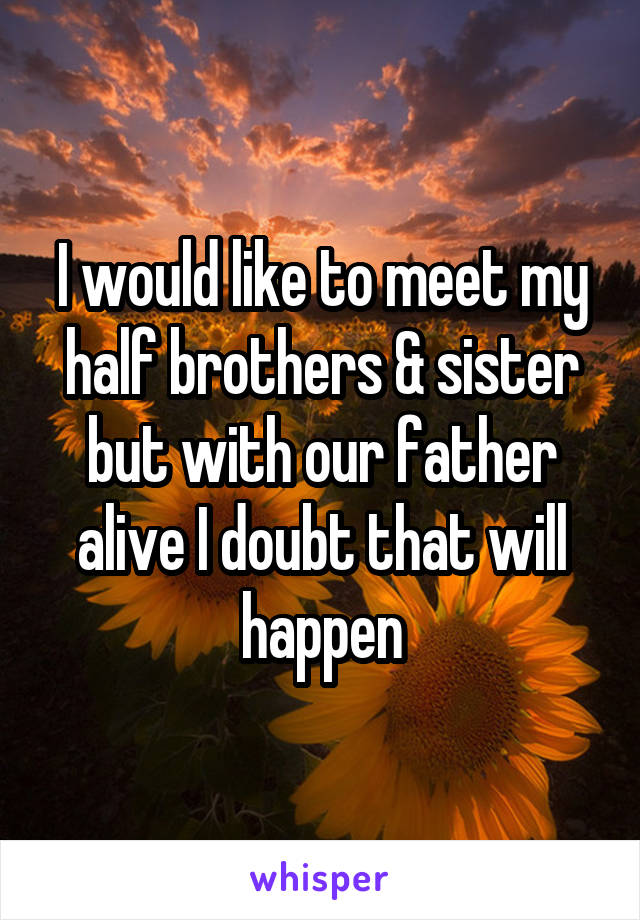 I would like to meet my half brothers & sister but with our father alive I doubt that will happen