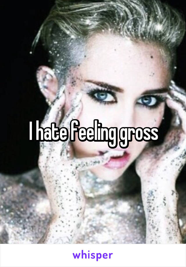 I hate feeling gross