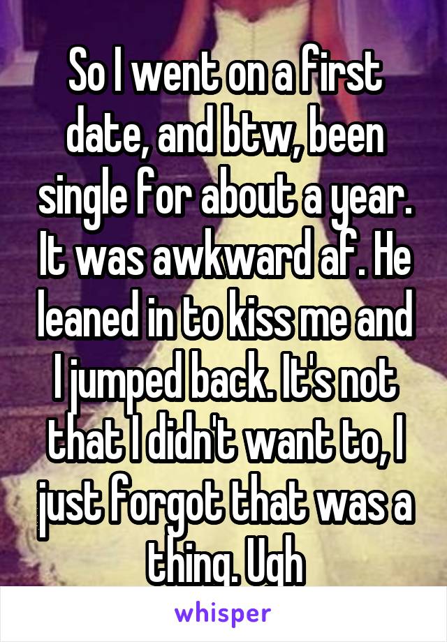 So I went on a first date, and btw, been single for about a year. It was awkward af. He leaned in to kiss me and I jumped back. It's not that I didn't want to, I just forgot that was a thing. Ugh