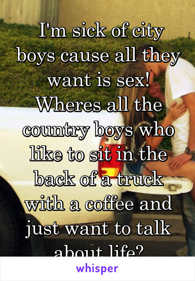  I'm sick of city boys cause all they want is sex! Wheres all the country boys who like to sit in the back of a truck with a coffee and just want to talk about life?
