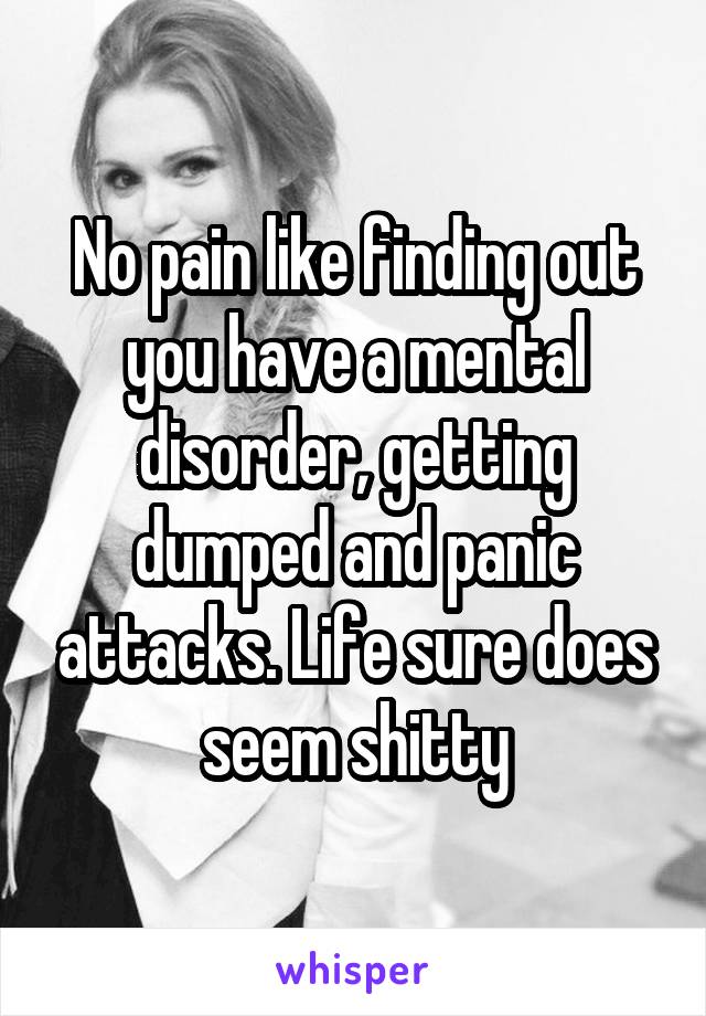 No pain like finding out you have a mental disorder, getting dumped and panic attacks. Life sure does seem shitty