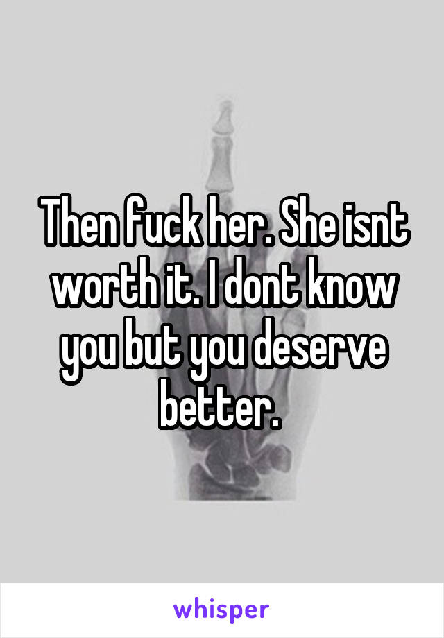 Then fuck her. She isnt worth it. I dont know you but you deserve better. 