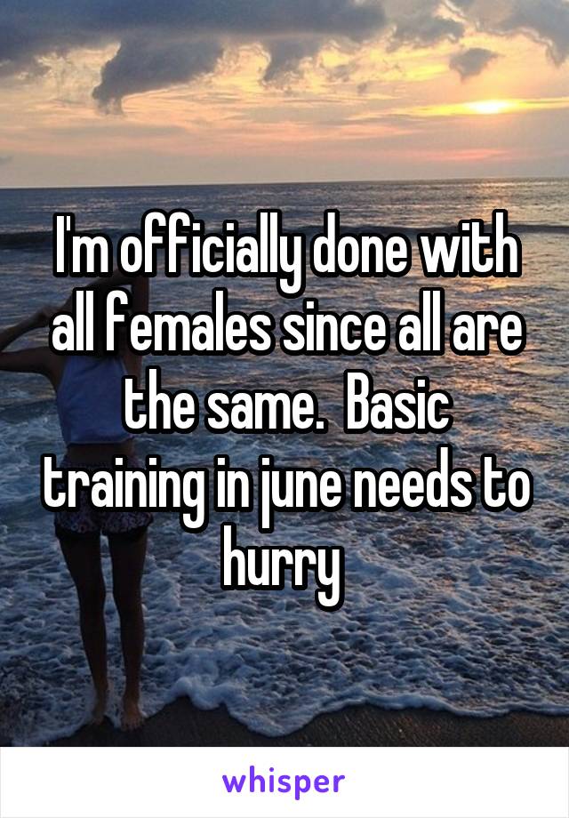 I'm officially done with all females since all are the same.  Basic training in june needs to hurry 