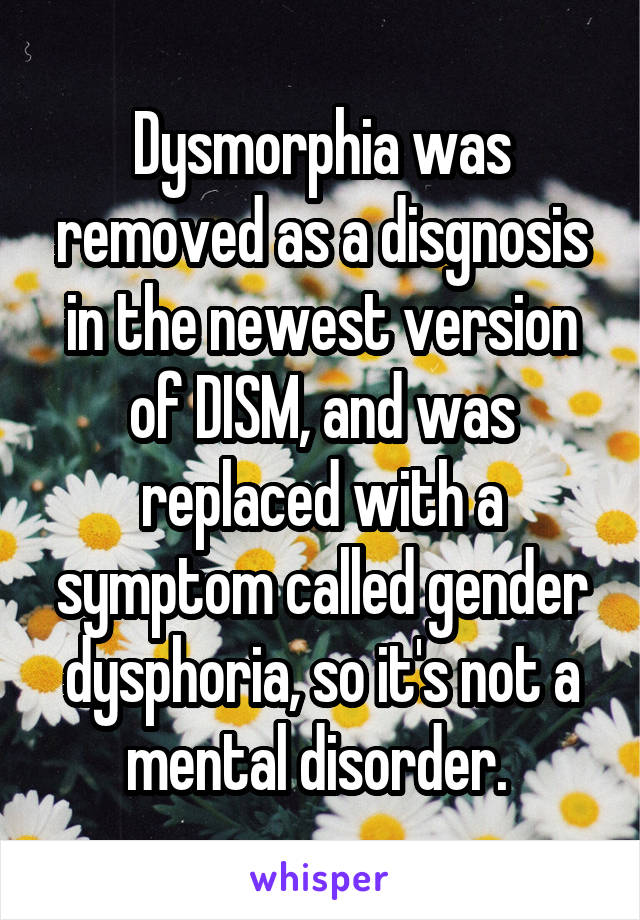 Dysmorphia was removed as a disgnosis in the newest version of DISM, and was replaced with a symptom called gender dysphoria, so it's not a mental disorder. 