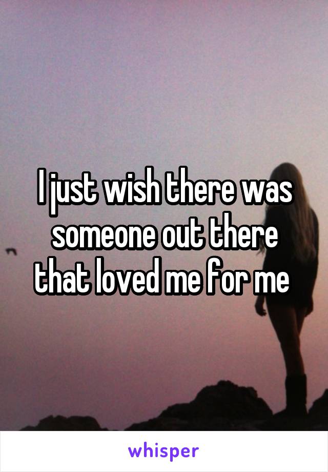I just wish there was someone out there that loved me for me 