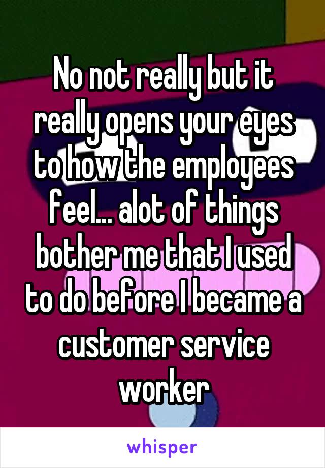 No not really but it really opens your eyes to how the employees feel... alot of things bother me that I used to do before I became a customer service worker