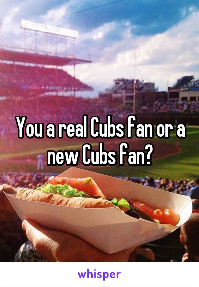 You a real Cubs fan or a new Cubs fan?