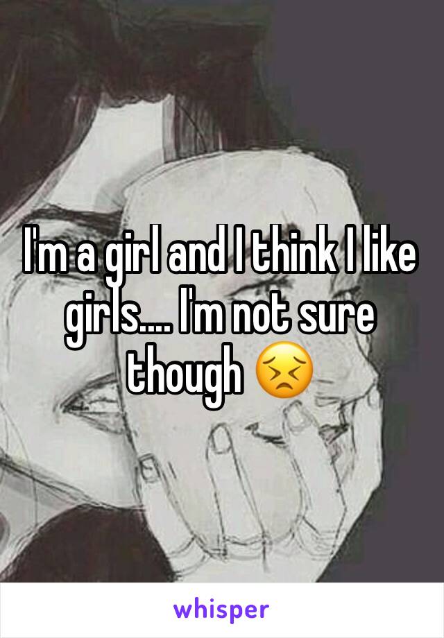 I'm a girl and I think I like girls.... I'm not sure though 😣