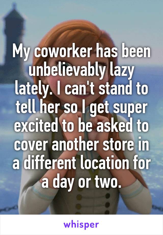 My coworker has been unbelievably lazy lately. I can't stand to tell her so I get super excited to be asked to cover another store in a different location for a day or two.