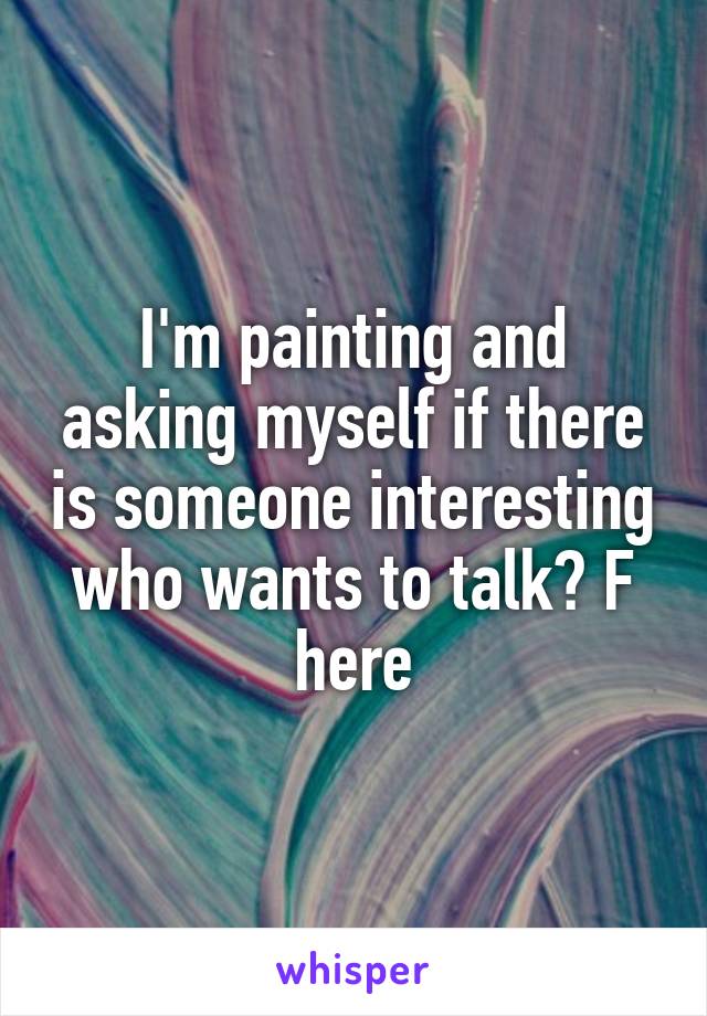I'm painting and asking myself if there is someone interesting who wants to talk? F here